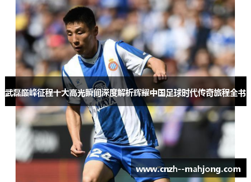 武磊巅峰征程十大高光瞬间深度解析辉耀中国足球时代传奇旅程全书