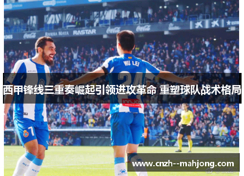 西甲锋线三重奏崛起引领进攻革命 重塑球队战术格局 西甲锋线三重奏崛起引领进攻革命 重塑球队战术格局