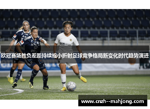 欧冠赛场胜负差距持续缩小折射足球竞争格局新变化时代趋势演进