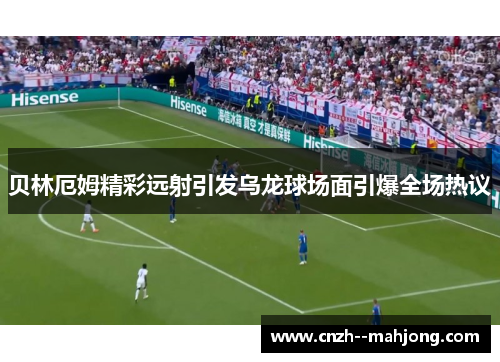 贝林厄姆精彩远射引发乌龙球场面引爆全场热议