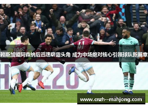 赖斯加盟阿森纳后迅速崭露头角 成为中场绝对核心引领球队新篇章