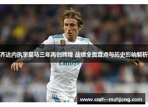 齐达内执掌皇马三年再创辉煌 战绩全面盘点与历史影响解析
