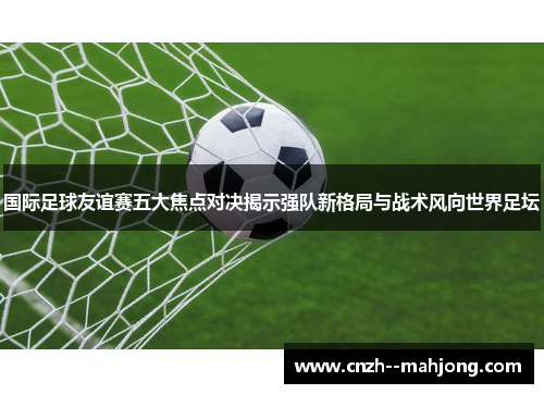 国际足球友谊赛五大焦点对决揭示强队新格局与战术风向世界足坛